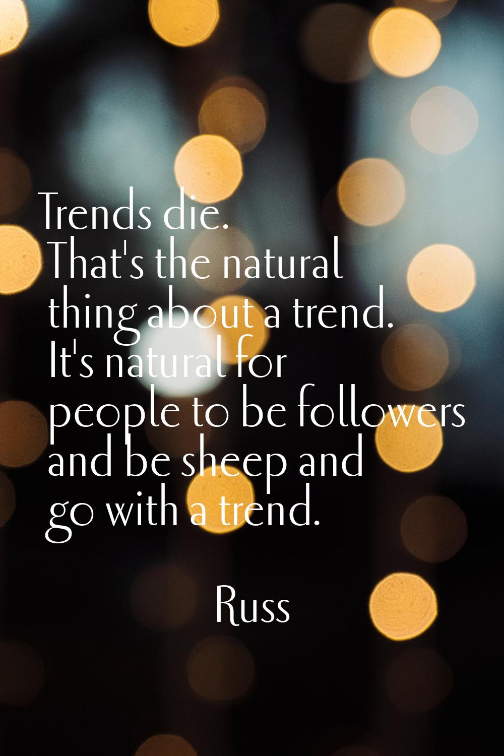 Trends die. That's the natural thing about a trend. It's natural for people to be followers and be 