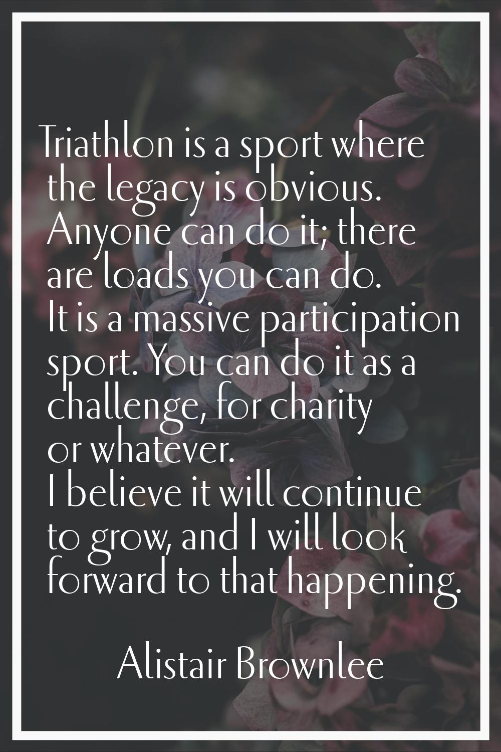 Triathlon is a sport where the legacy is obvious. Anyone can do it; there are loads you can do. It 