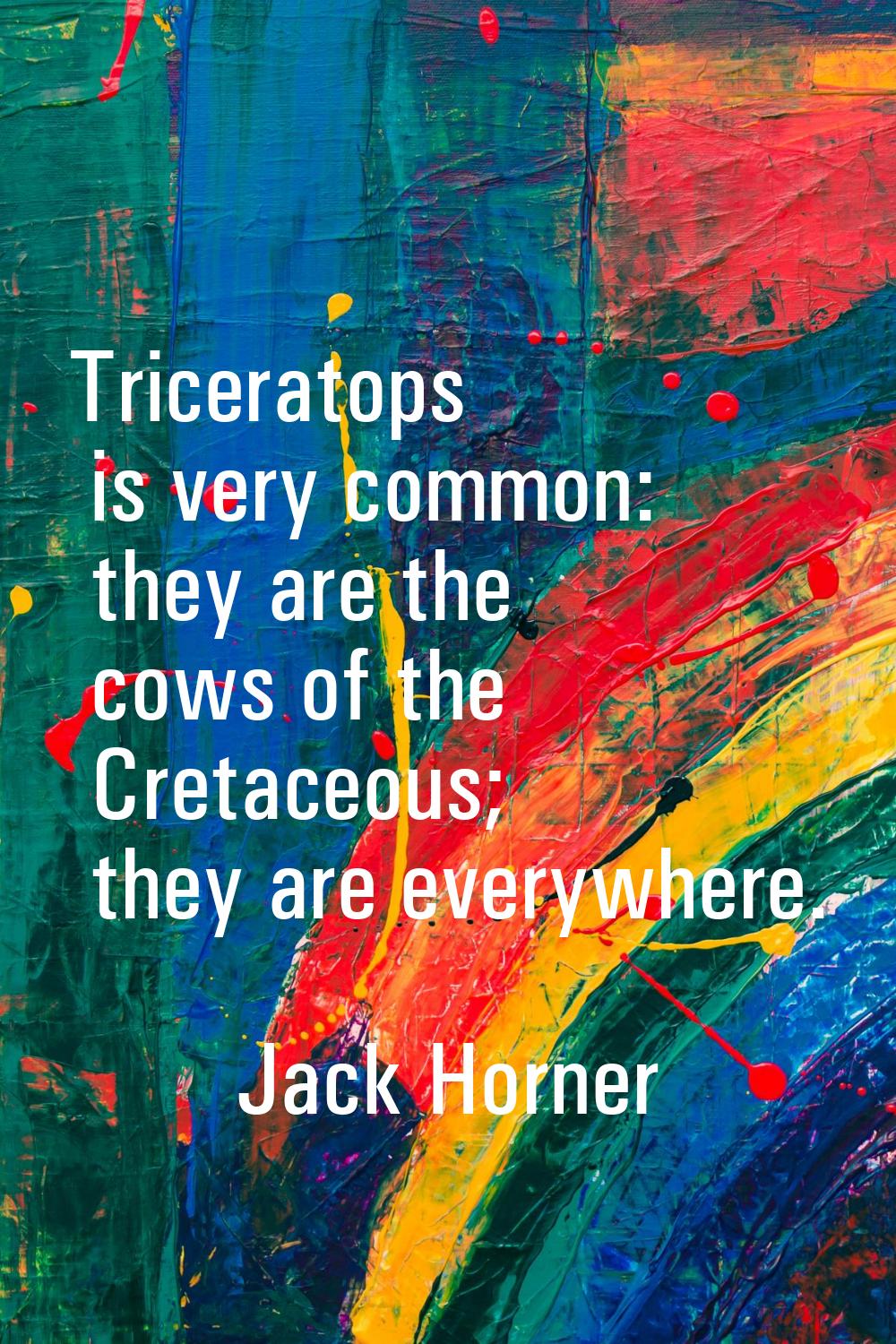 Triceratops is very common: they are the cows of the Cretaceous; they are everywhere.