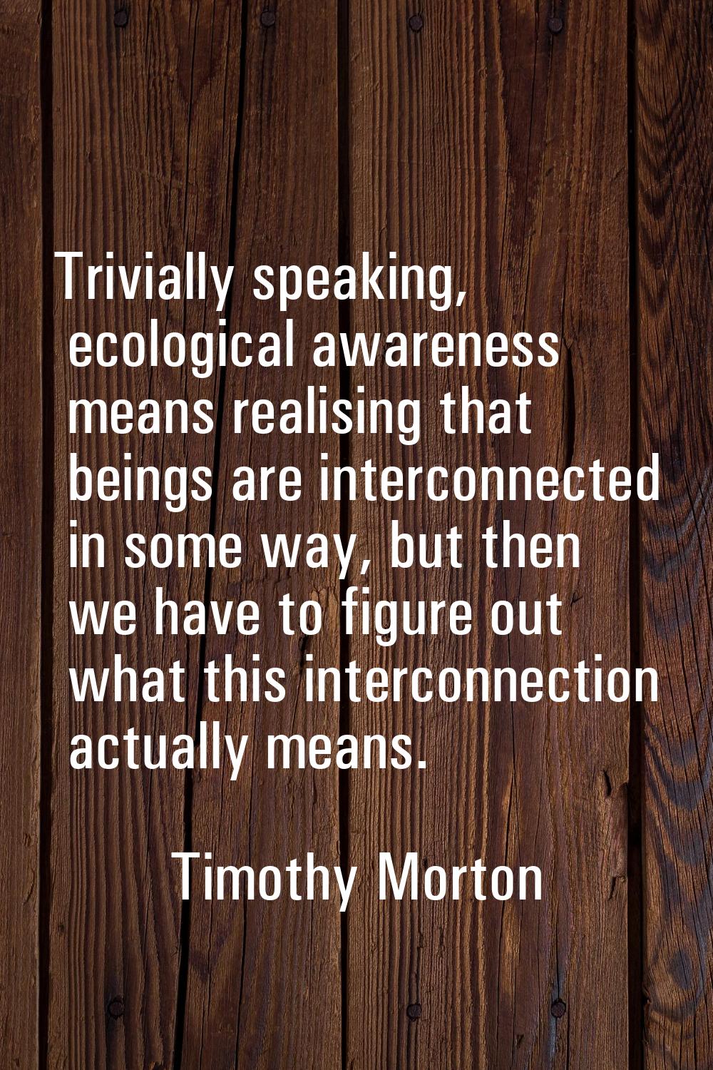 Trivially speaking, ecological awareness means realising that beings are interconnected in some way