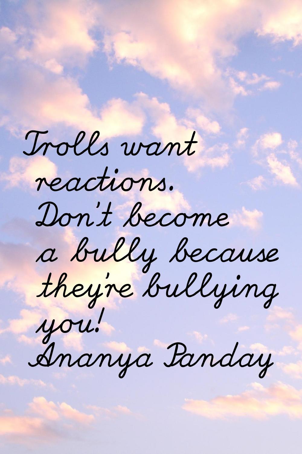 Trolls want reactions. Don't become a bully because they're bullying you!