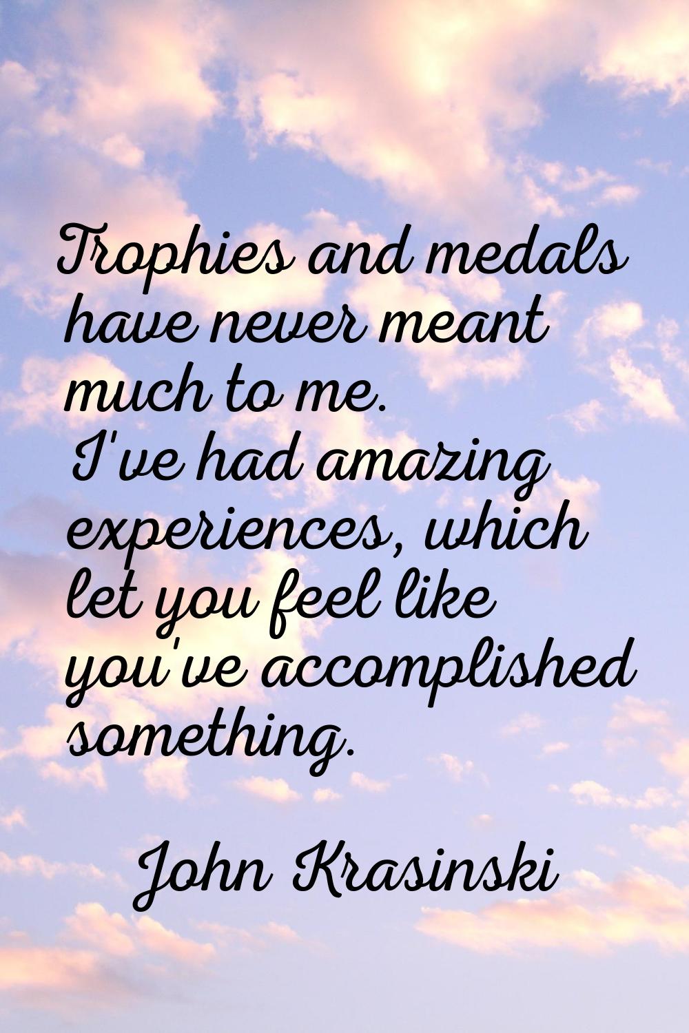 Trophies and medals have never meant much to me. I've had amazing experiences, which let you feel l