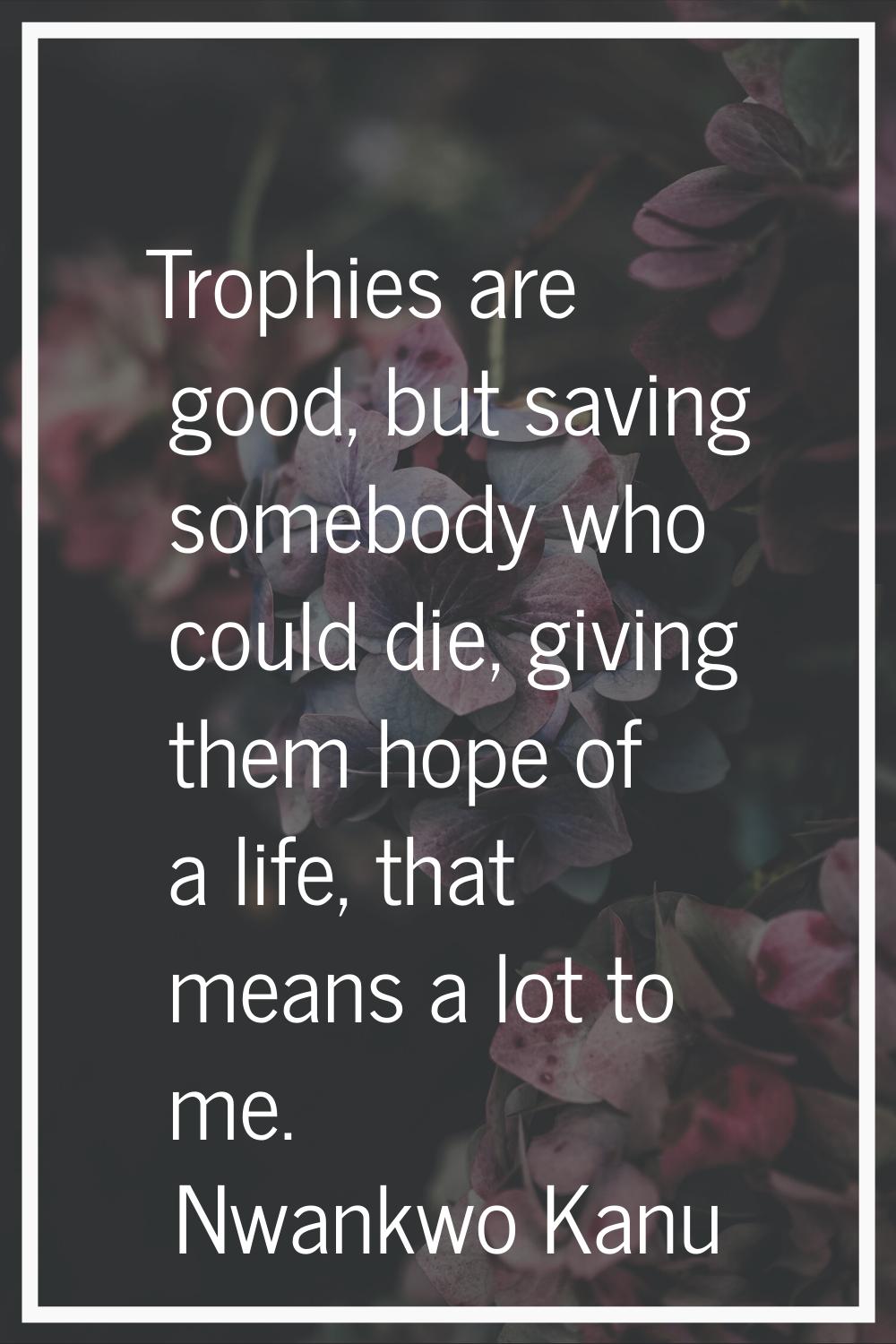 Trophies are good, but saving somebody who could die, giving them hope of a life, that means a lot 