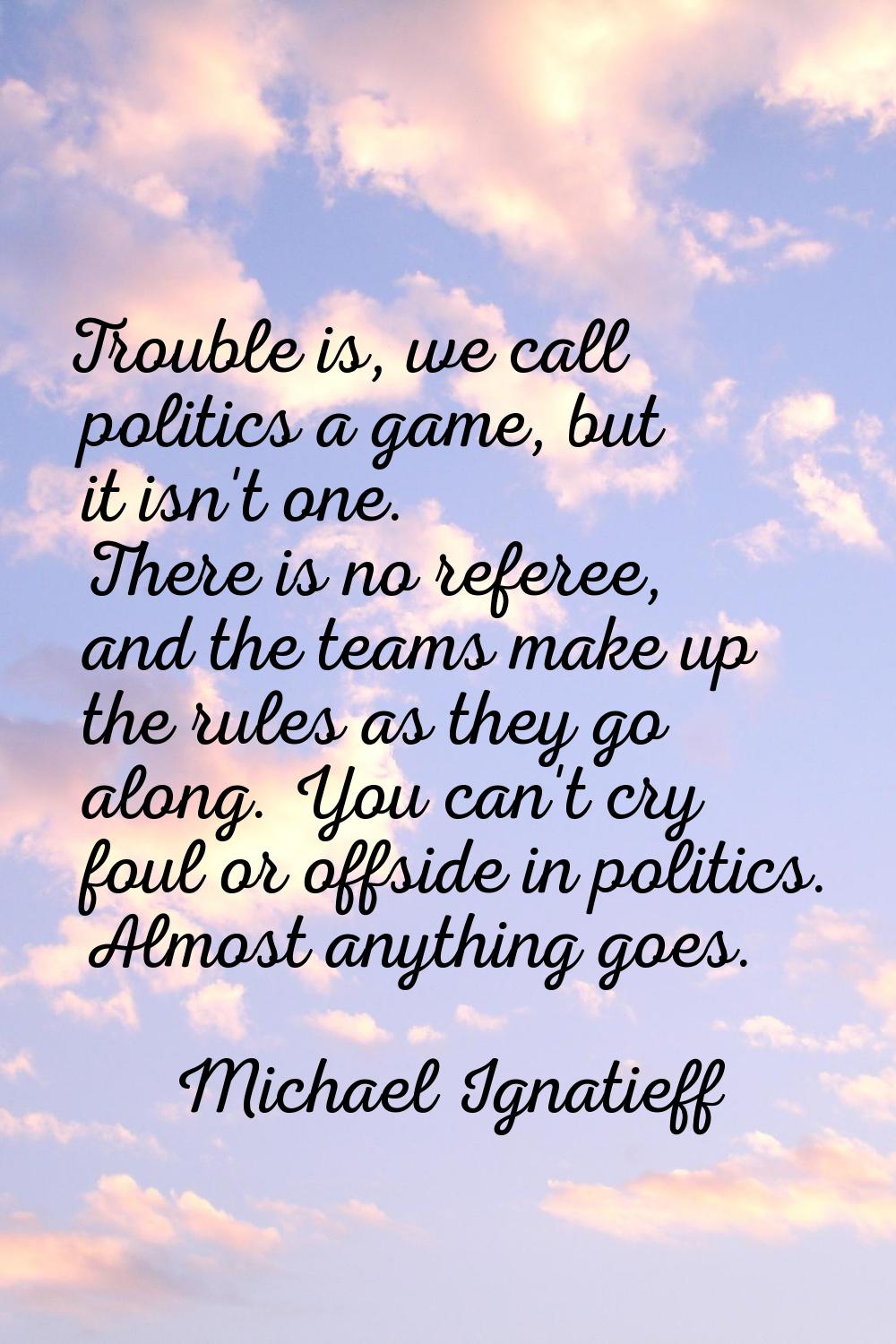 Trouble is, we call politics a game, but it isn't one. There is no referee, and the teams make up t