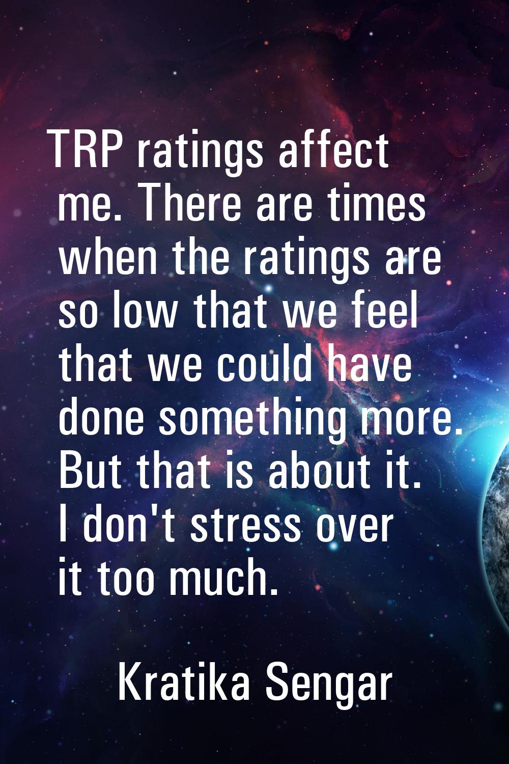 TRP ratings affect me. There are times when the ratings are so low that we feel that we could have 