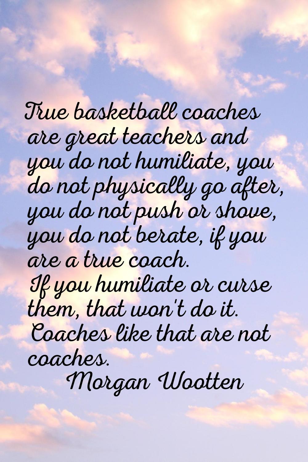 True basketball coaches are great teachers and you do not humiliate, you do not physically go after
