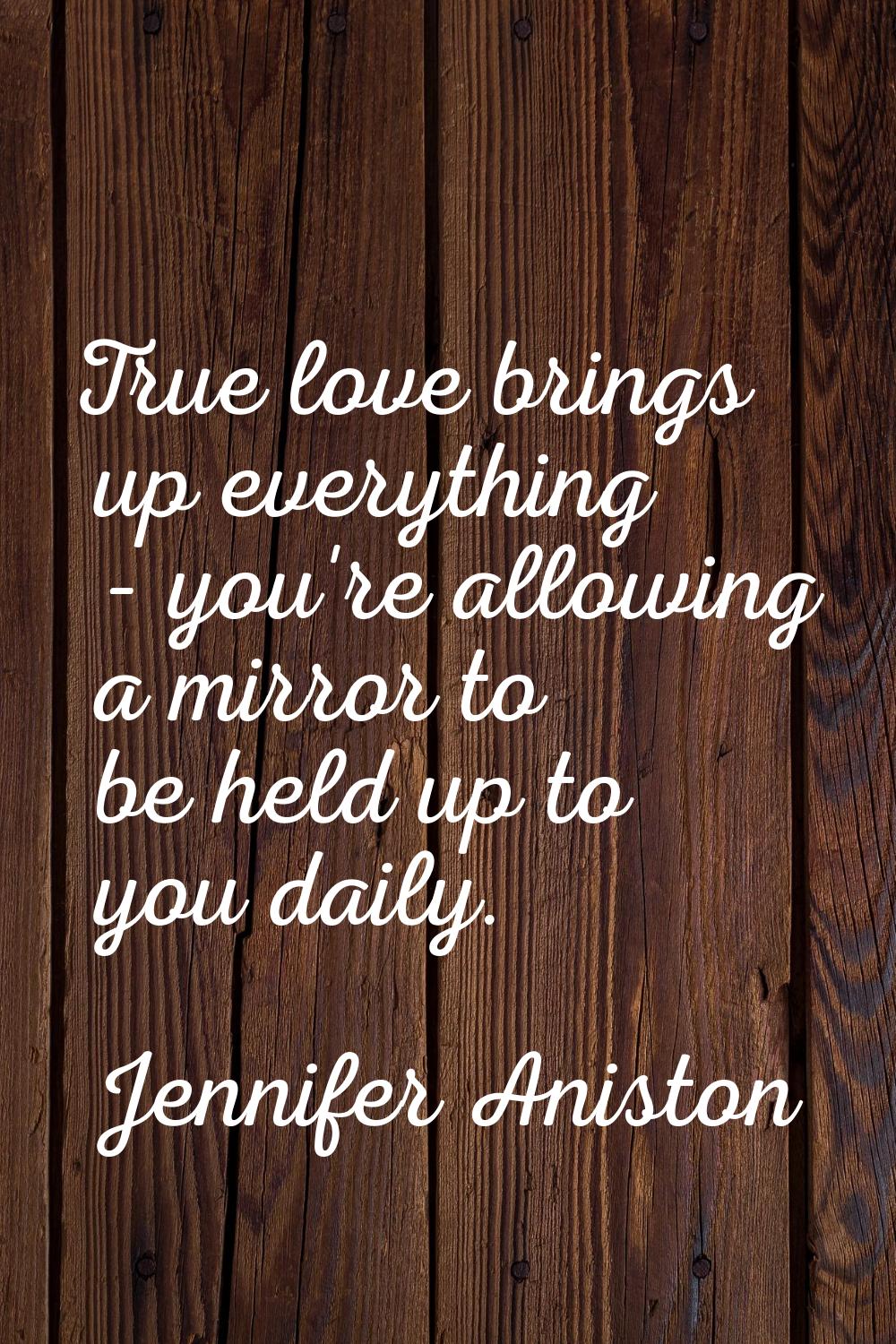 True love brings up everything - you're allowing a mirror to be held up to you daily.