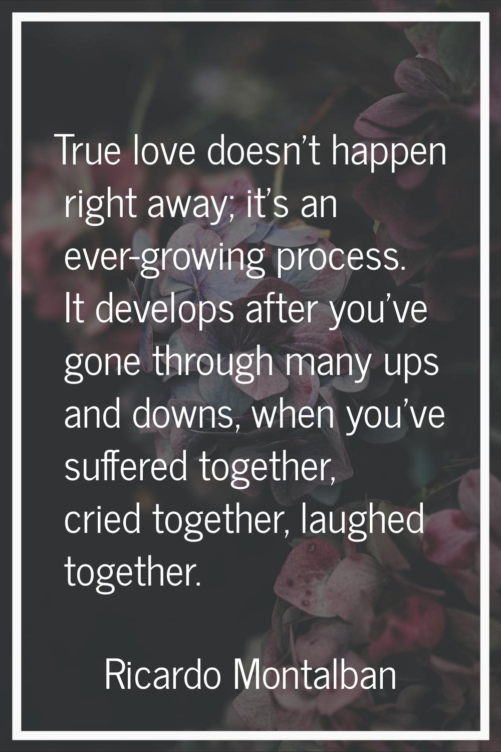 True love doesn't happen right away; it's an ever-growing process. It develops after you've gone th