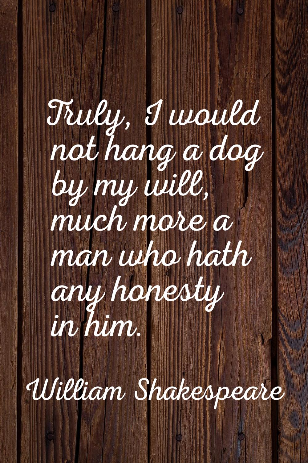 Truly, I would not hang a dog by my will, much more a man who hath any honesty in him.