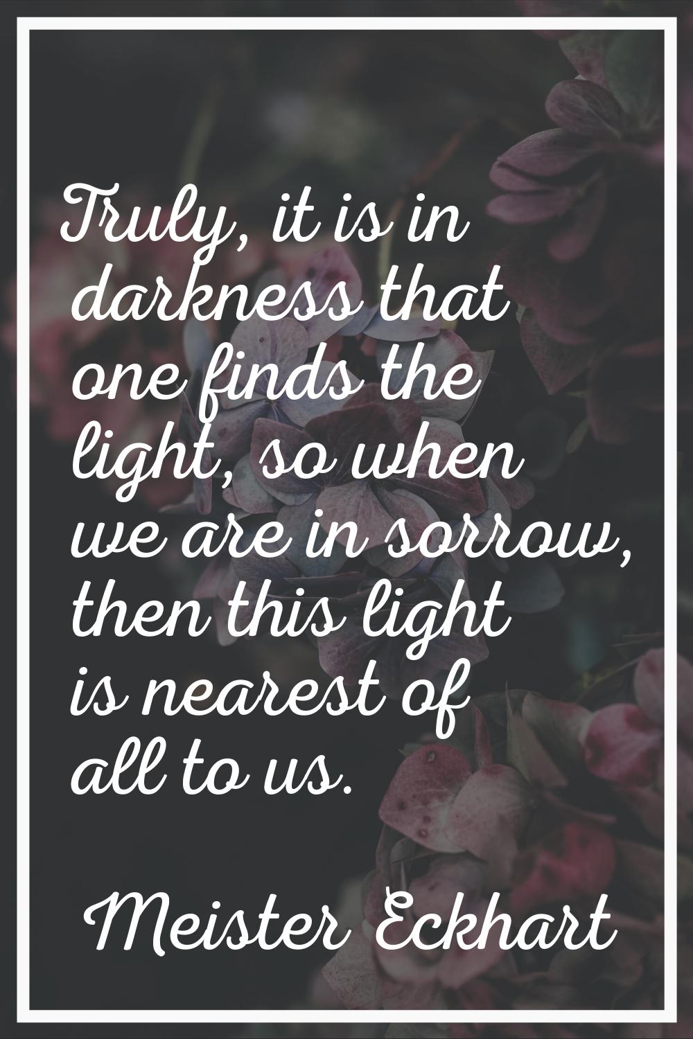 Truly, it is in darkness that one finds the light, so when we are in sorrow, then this light is nea