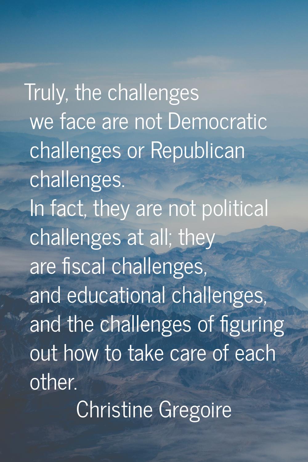 Truly, the challenges we face are not Democratic challenges or Republican challenges. In fact, they