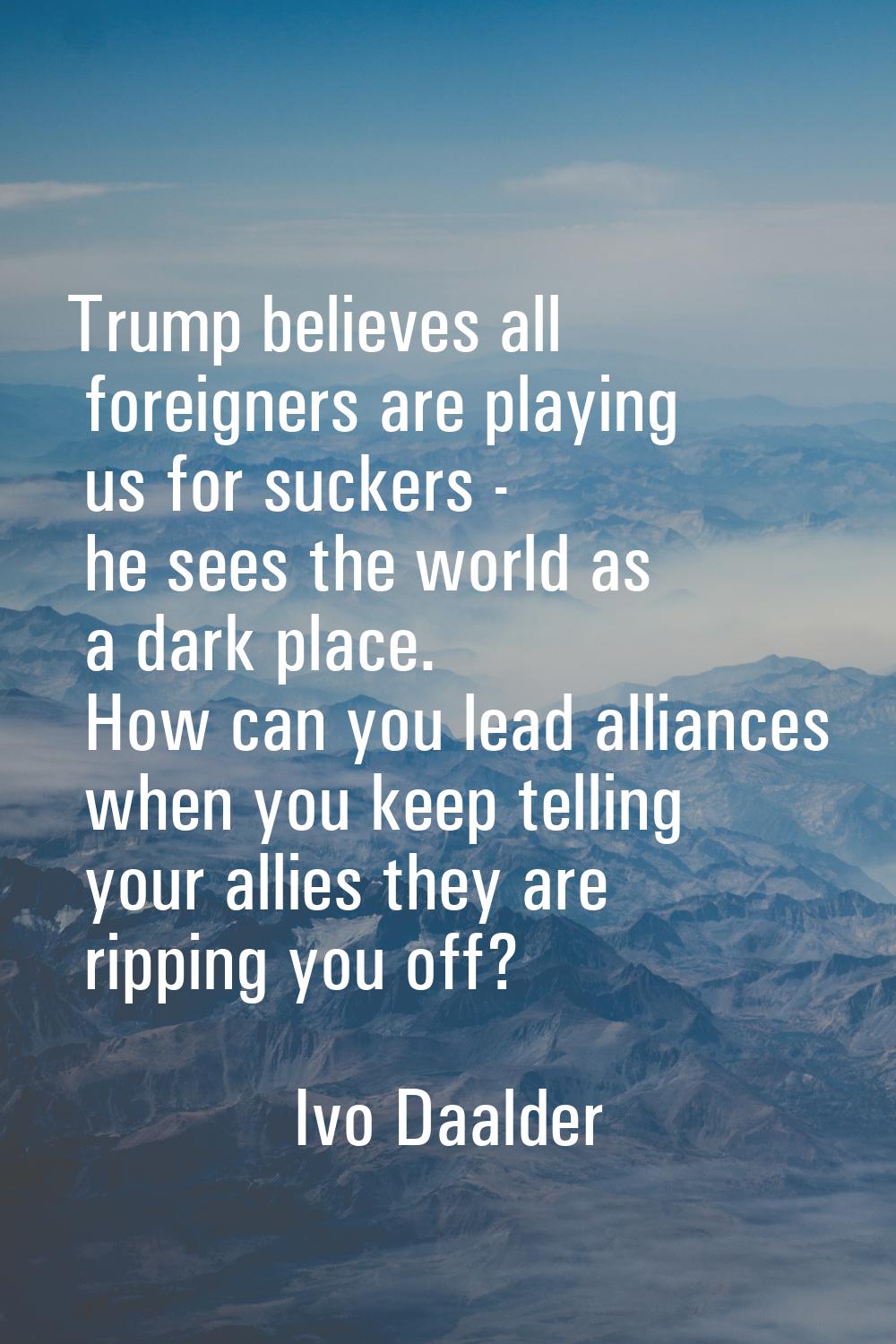 Trump believes all foreigners are playing us for suckers - he sees the world as a dark place. How c