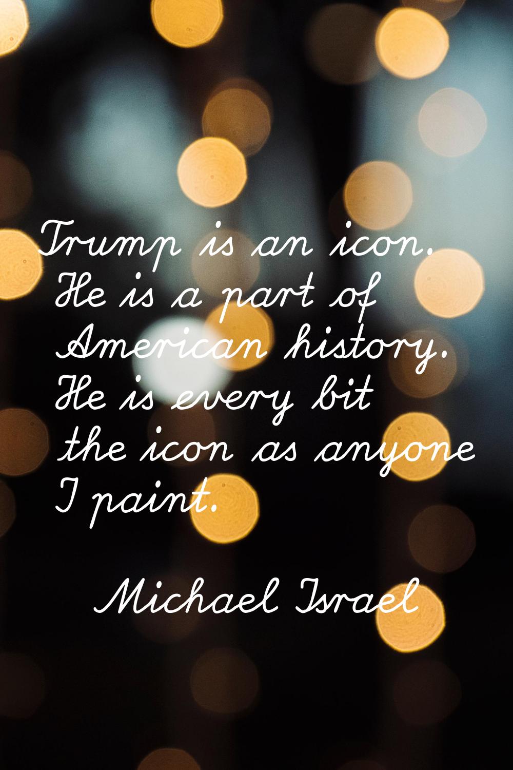 Trump is an icon. He is a part of American history. He is every bit the icon as anyone I paint.