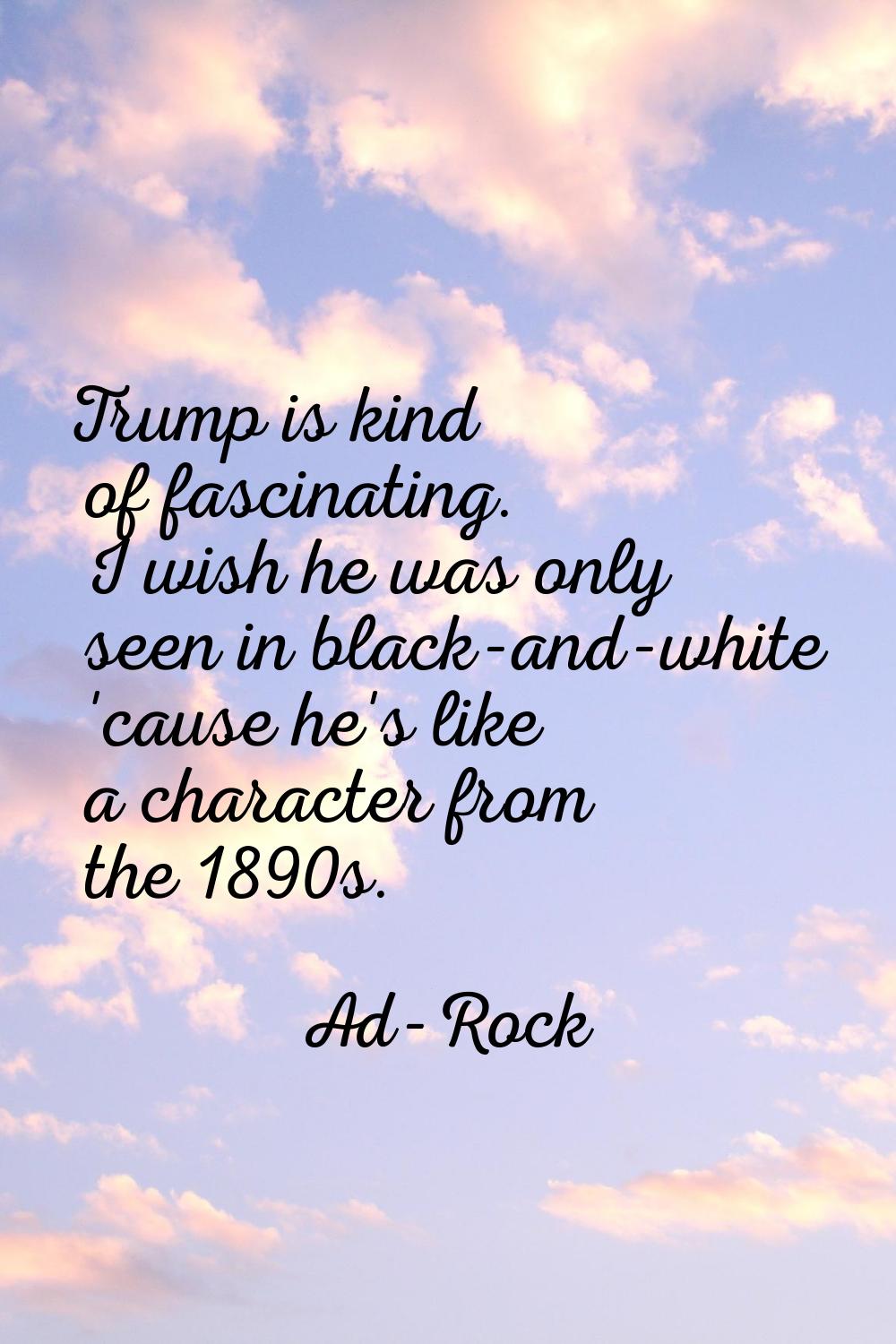 Trump is kind of fascinating. I wish he was only seen in black-and-white 'cause he's like a charact