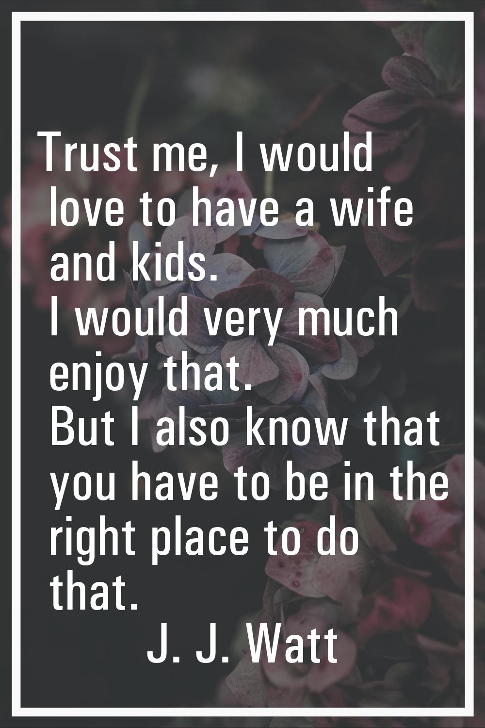 Trust me, I would love to have a wife and kids. I would very much enjoy that. But I also know that 