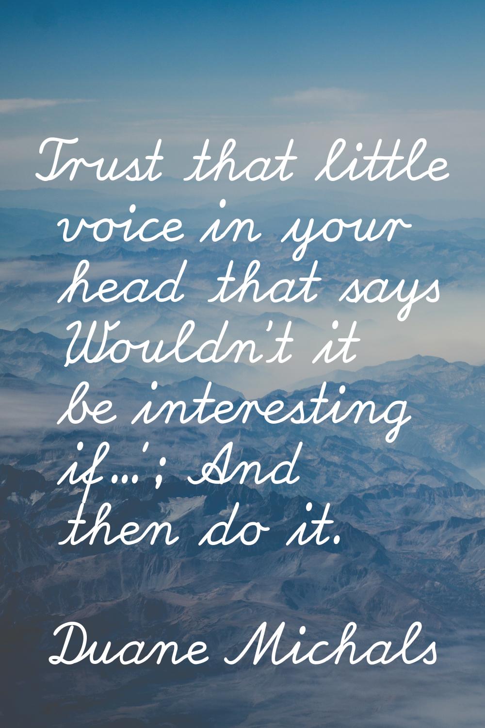 Trust that little voice in your head that says 'Wouldn't it be interesting if...'; And then do it.