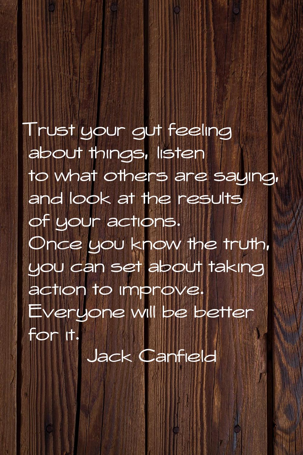 Trust your gut feeling about things, listen to what others are saying, and look at the results of y