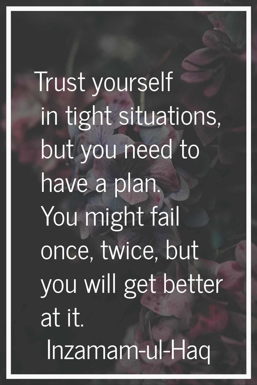 Trust yourself in tight situations, but you need to have a plan. You might fail once, twice, but yo