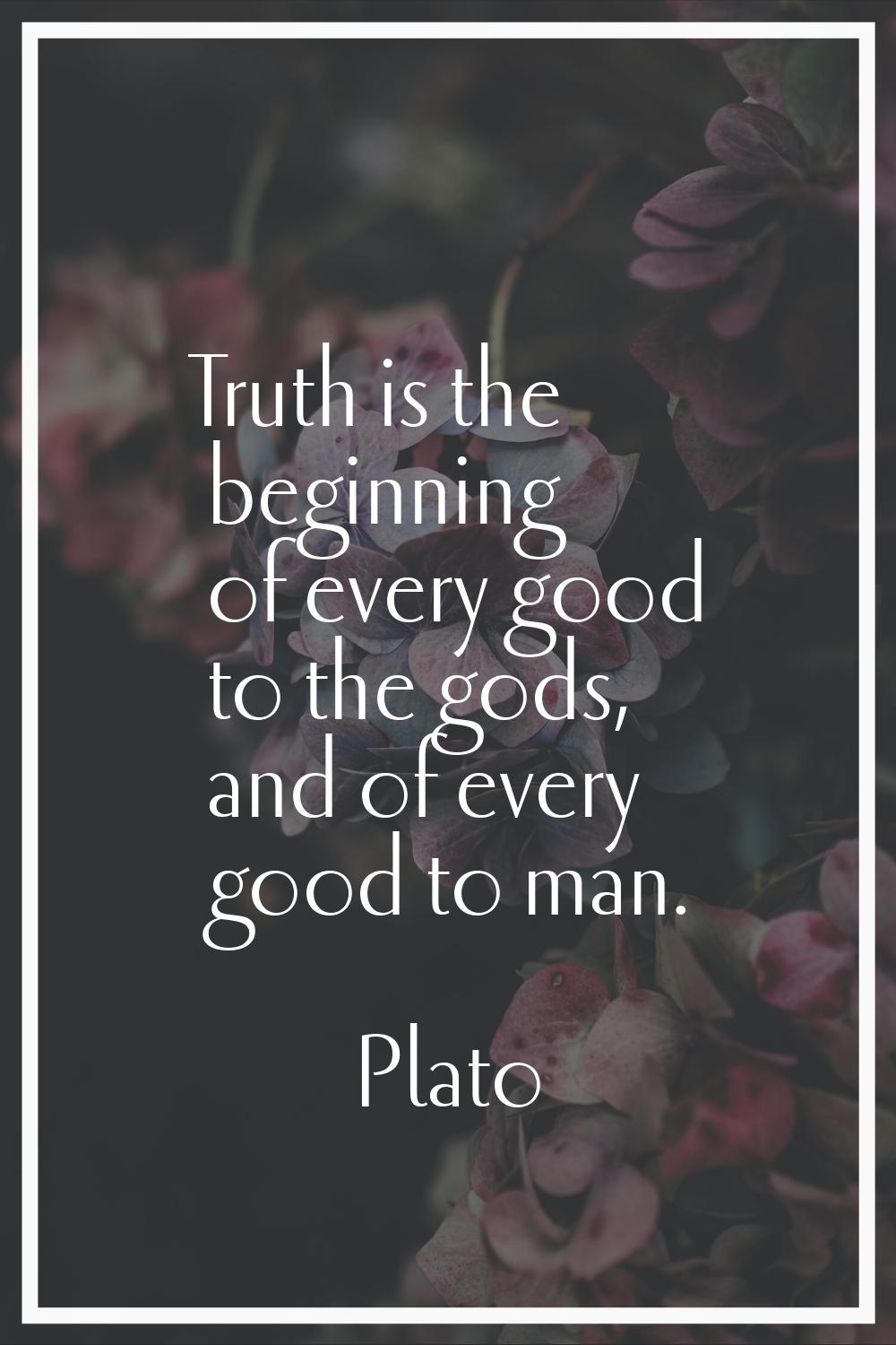 Truth is the beginning of every good to the gods, and of every good to man.