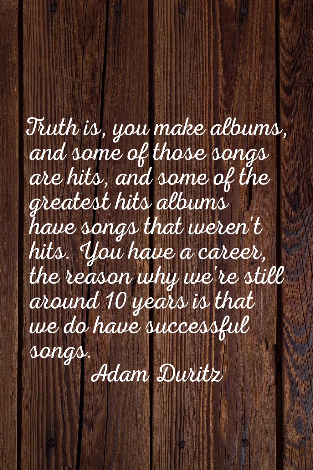 Truth is, you make albums, and some of those songs are hits, and some of the greatest hits albums h