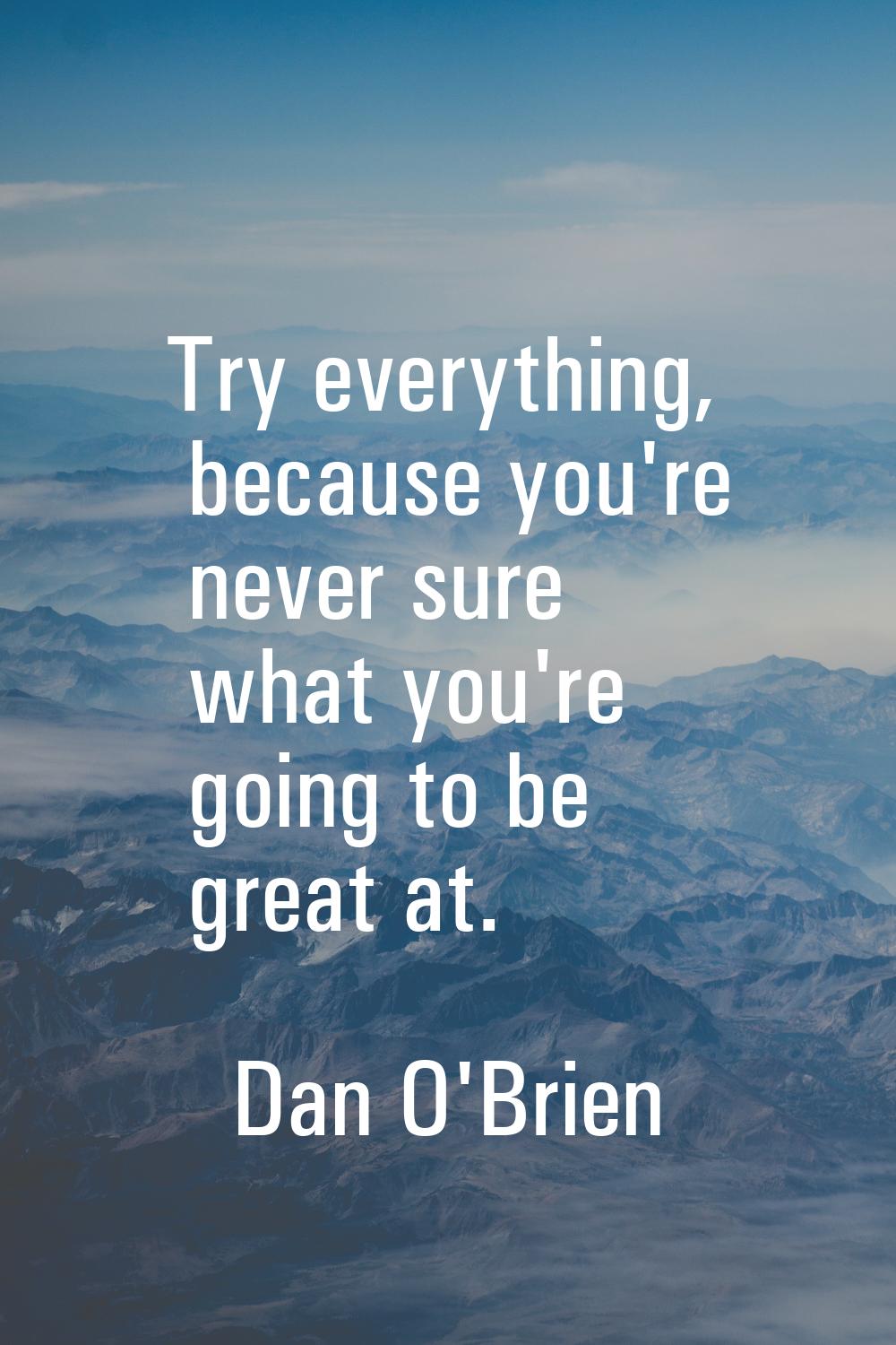 Try everything, because you're never sure what you're going to be great at.