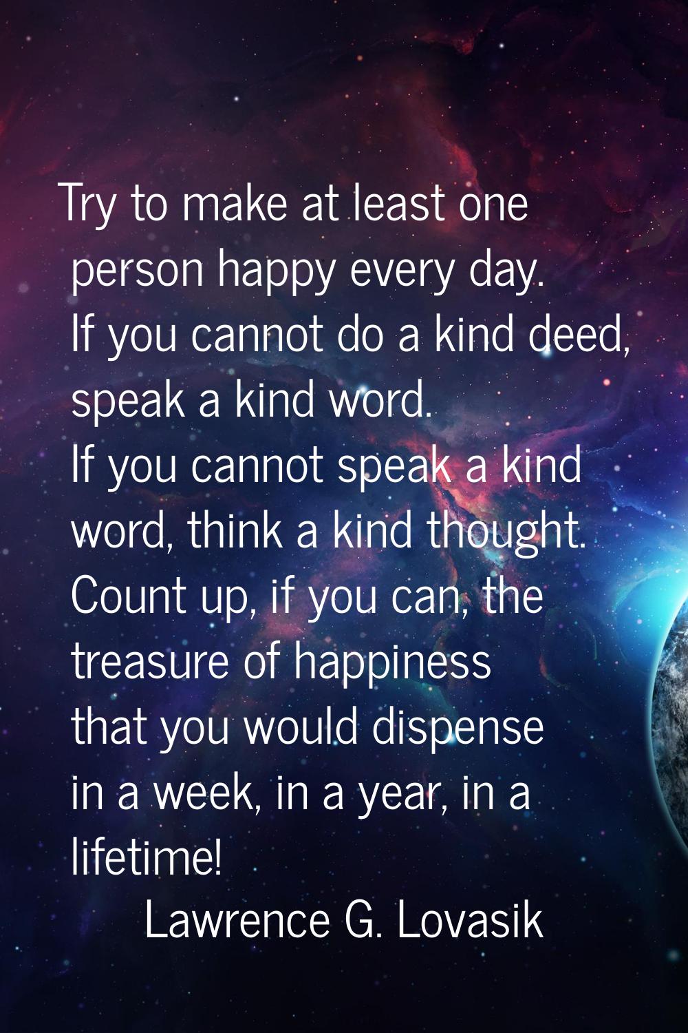 Try to make at least one person happy every day. If you cannot do a kind deed, speak a kind word. I
