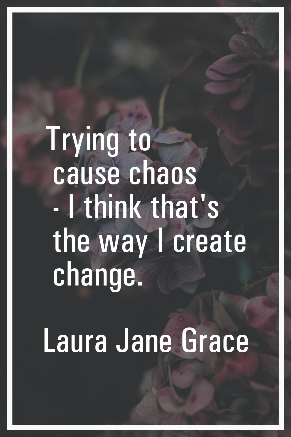 Trying to cause chaos - I think that's the way I create change.