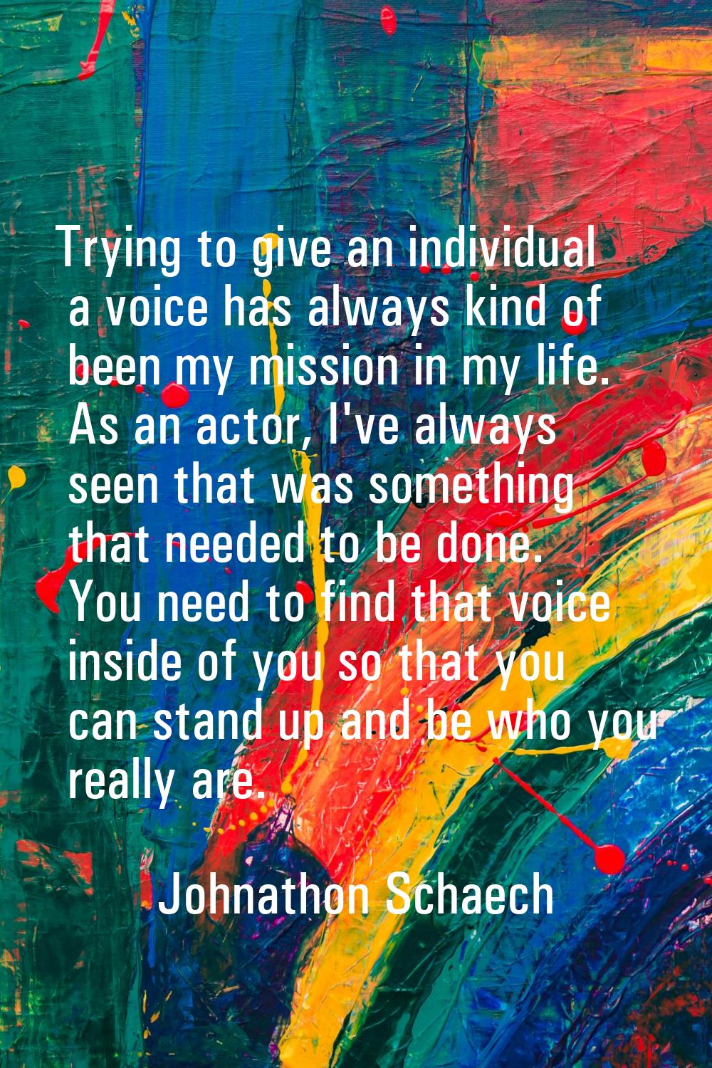 Trying to give an individual a voice has always kind of been my mission in my life. As an actor, I'