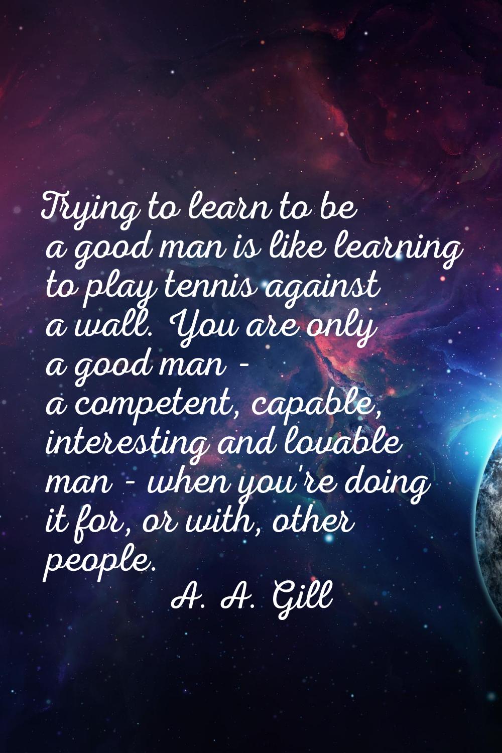 Trying to learn to be a good man is like learning to play tennis against a wall. You are only a goo