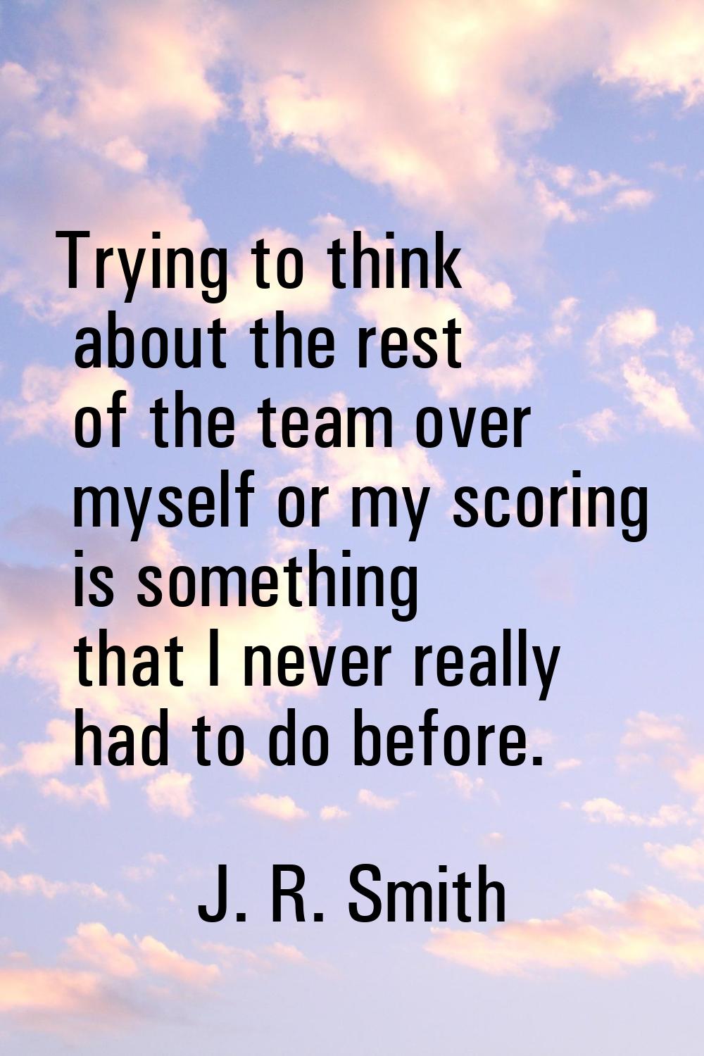 Trying to think about the rest of the team over myself or my scoring is something that I never real