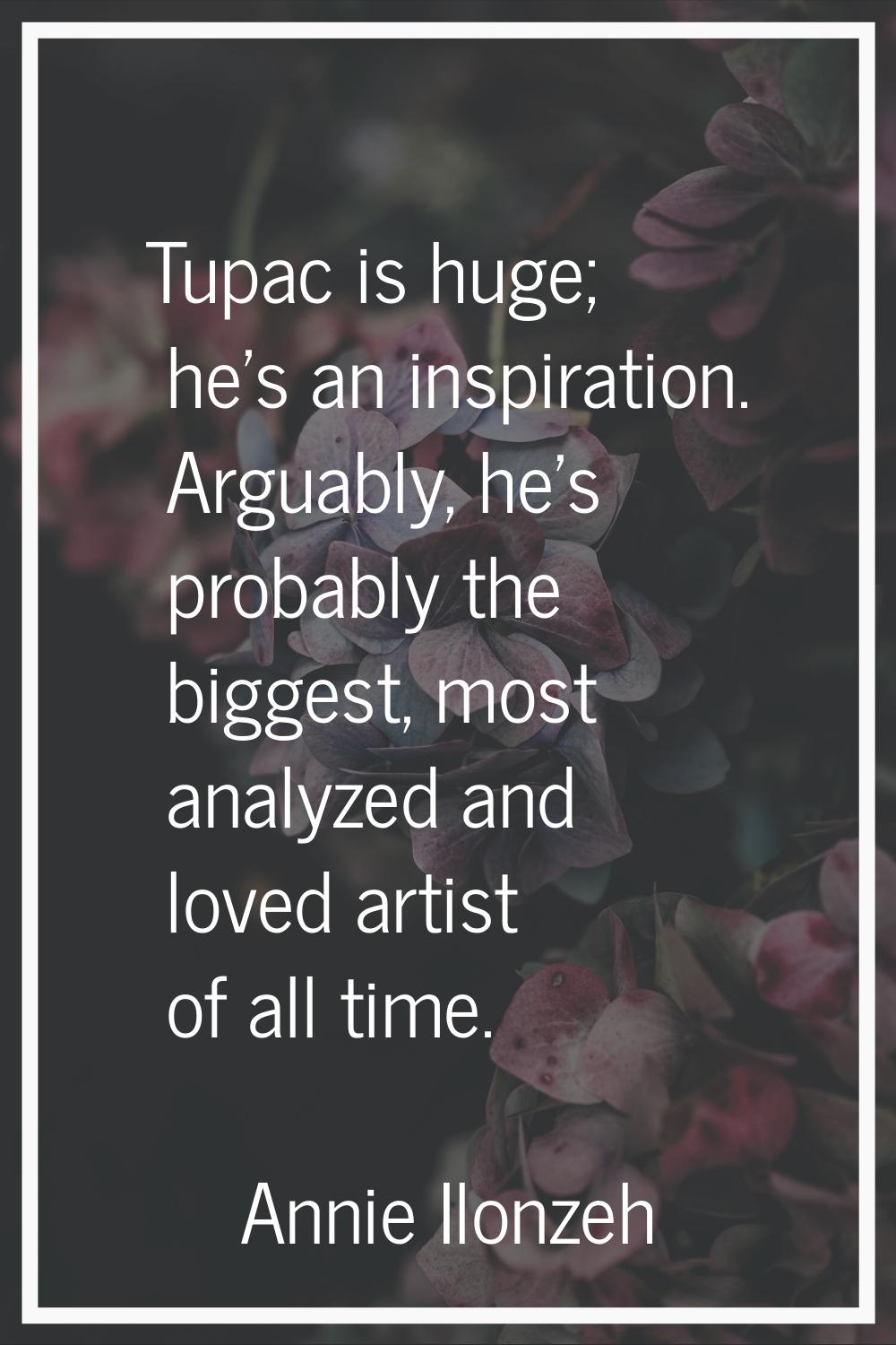 Tupac is huge; he's an inspiration. Arguably, he's probably the biggest, most analyzed and loved ar