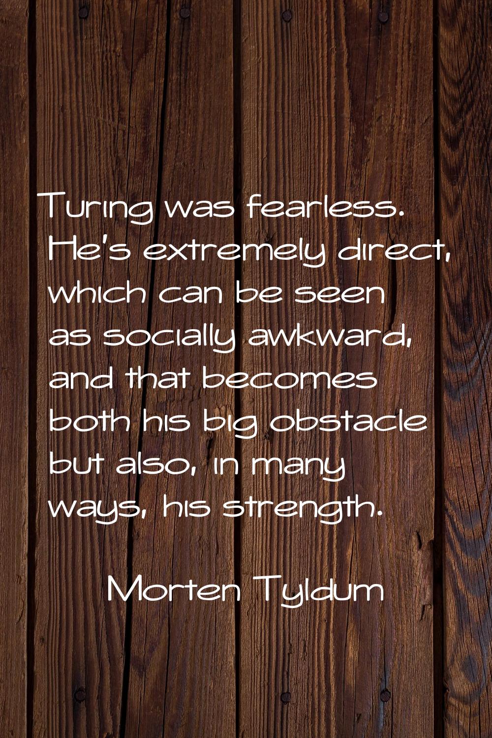 Turing was fearless. He's extremely direct, which can be seen as socially awkward, and that becomes