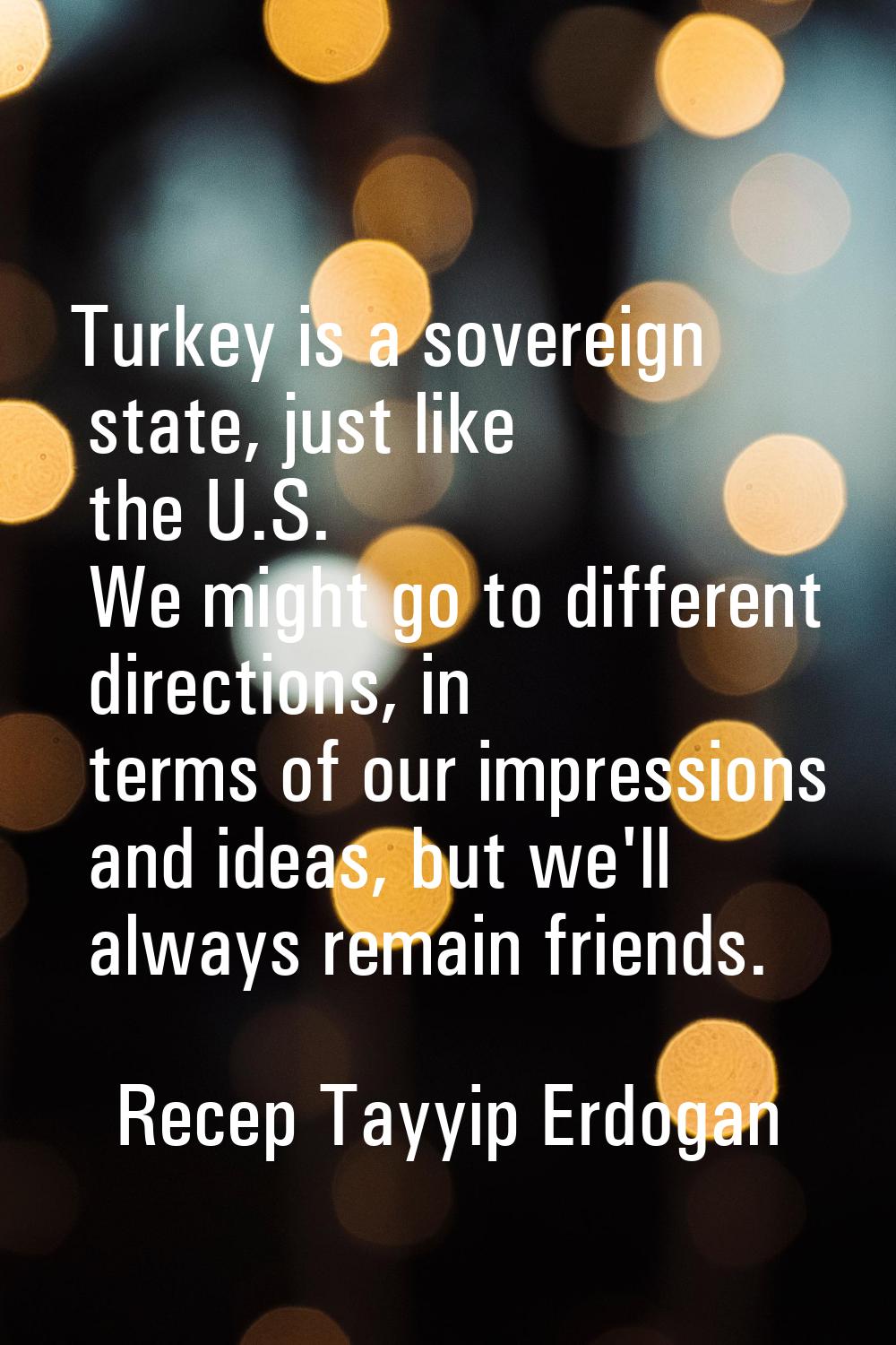 Turkey is a sovereign state, just like the U.S. We might go to different directions, in terms of ou