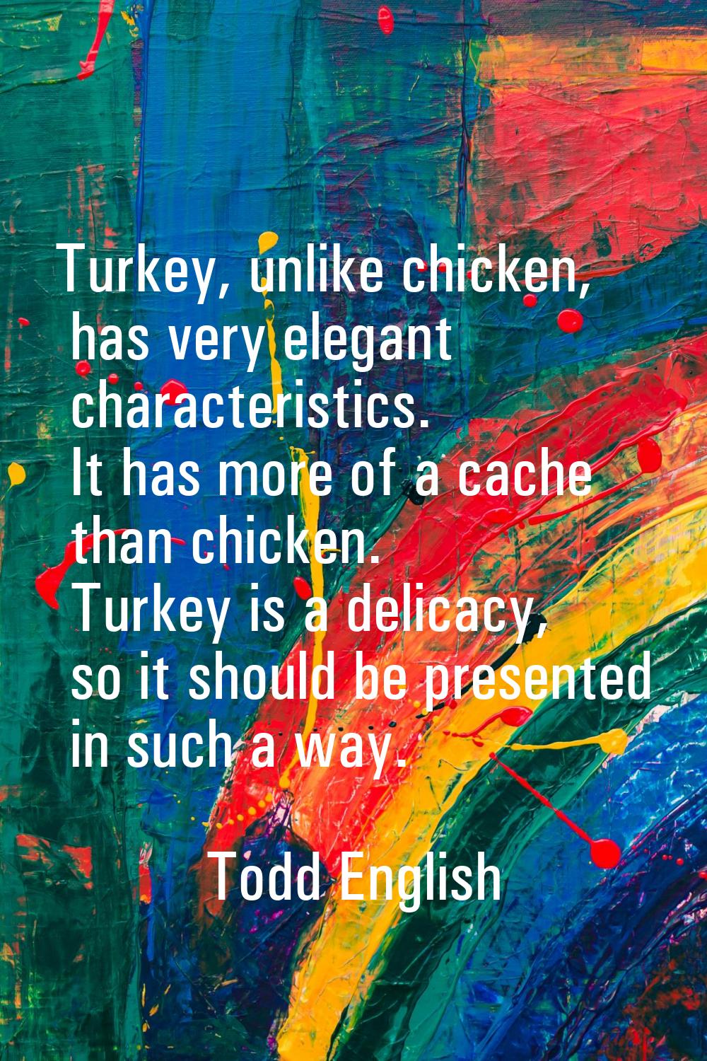 Turkey, unlike chicken, has very elegant characteristics. It has more of a cache than chicken. Turk