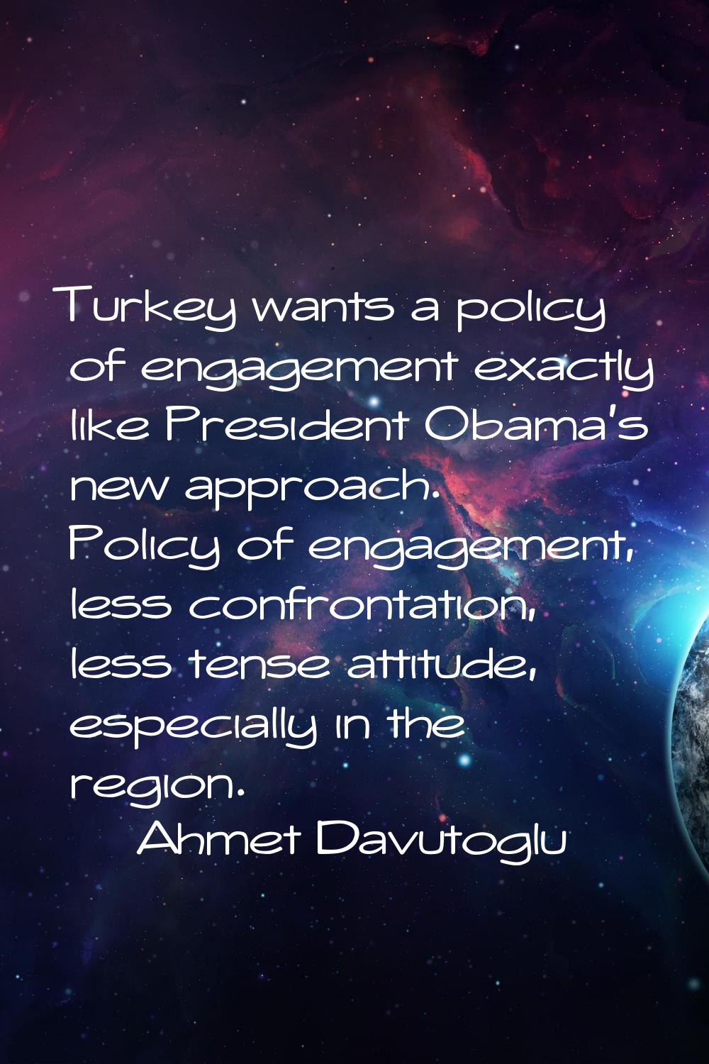 Turkey wants a policy of engagement exactly like President Obama's new approach. Policy of engageme
