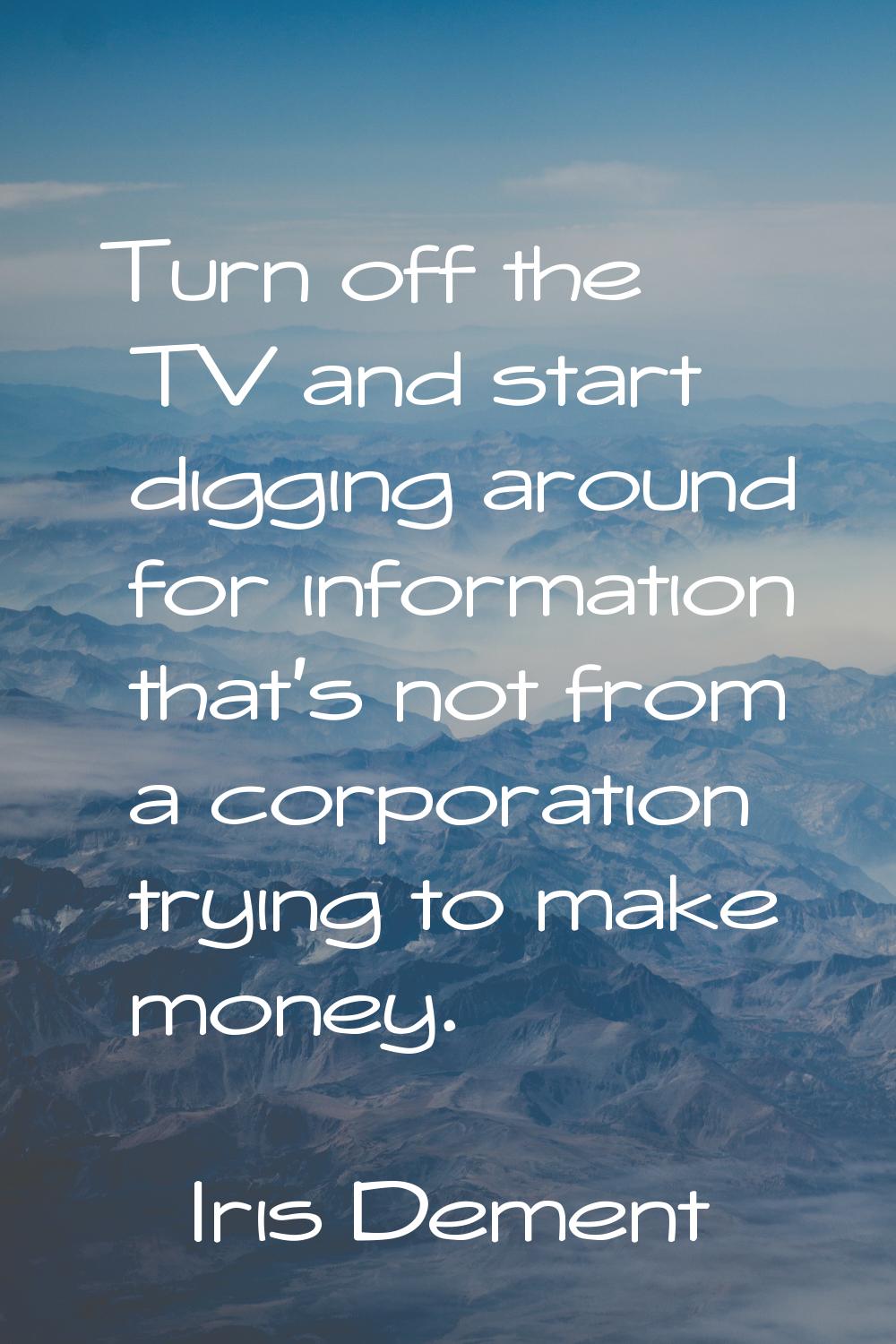 Turn off the TV and start digging around for information that's not from a corporation trying to ma