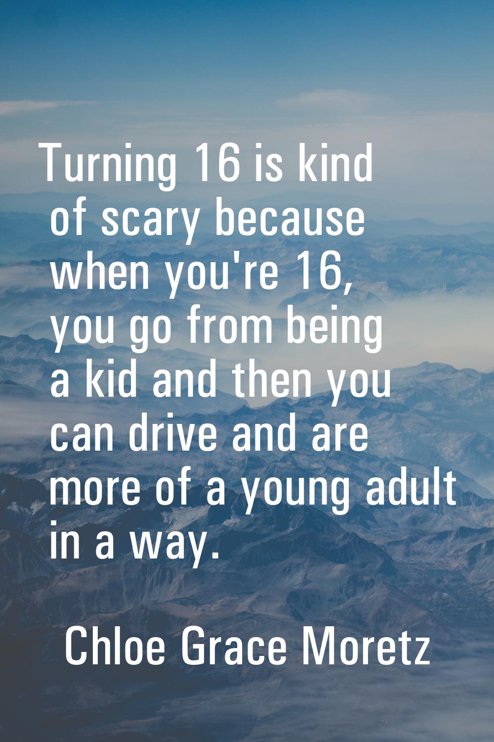 Turning 16 is kind of scary because when you're 16, you go from being a kid and then you can drive 