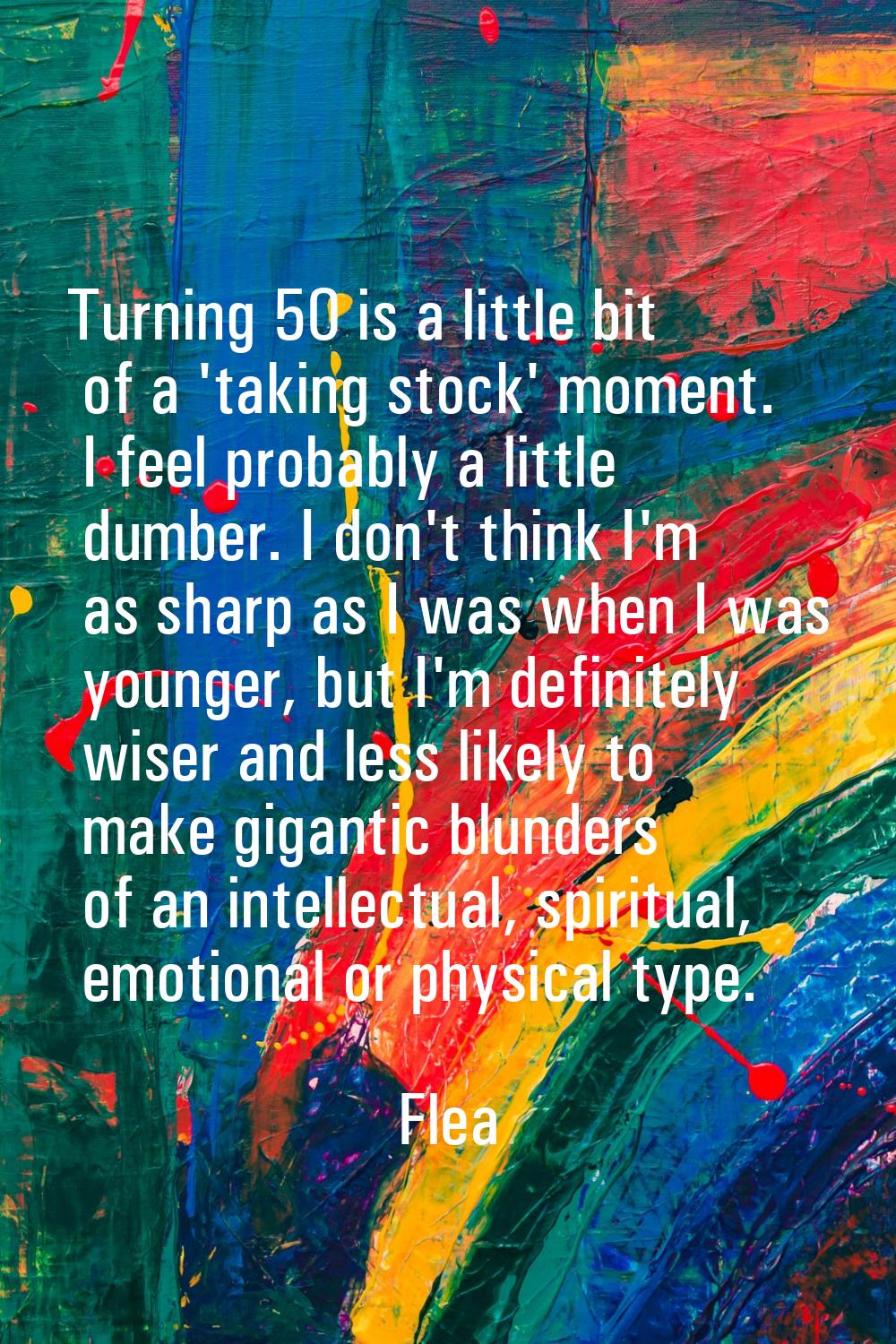 Turning 50 is a little bit of a 'taking stock' moment. I feel probably a little dumber. I don't thi