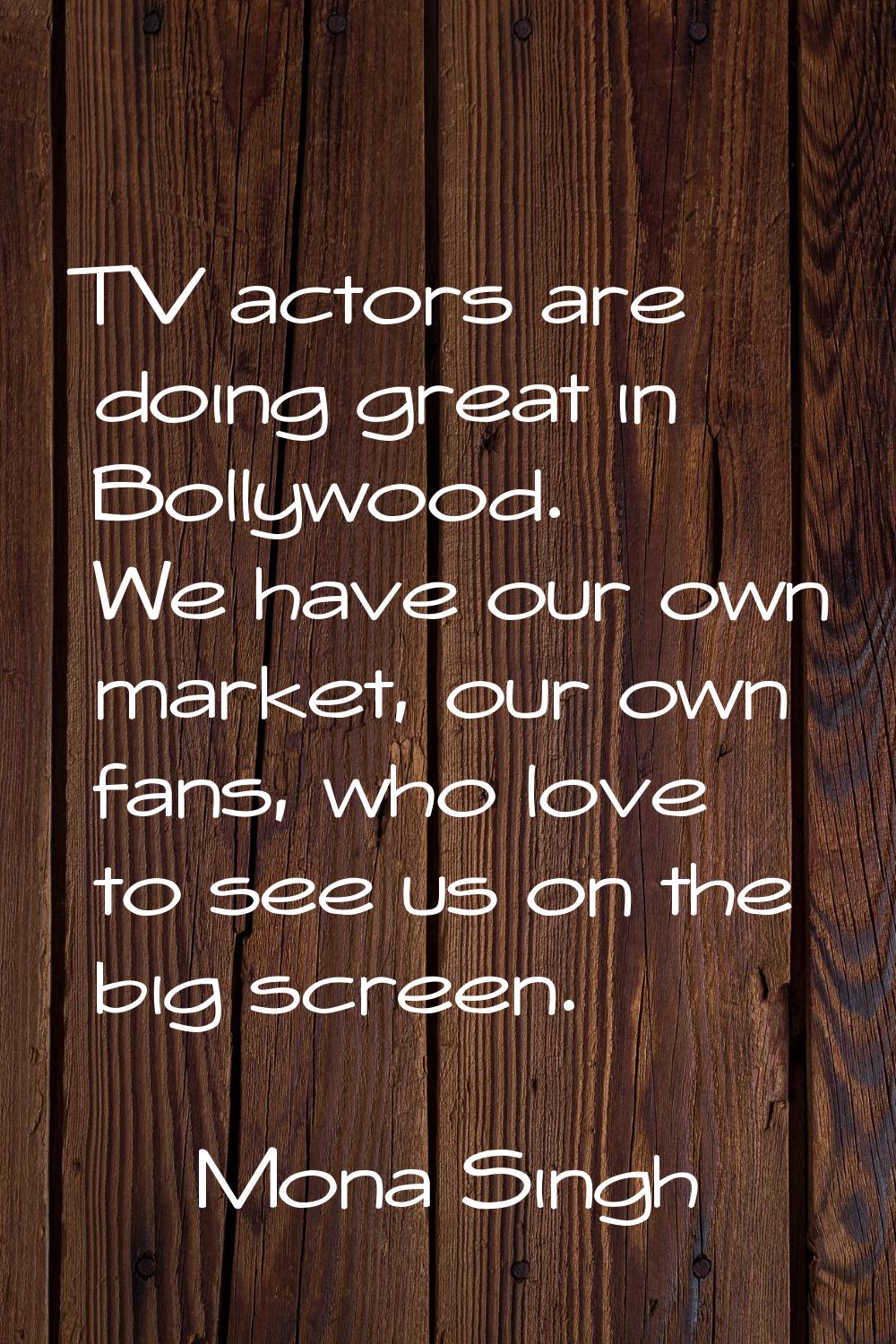 TV actors are doing great in Bollywood. We have our own market, our own fans, who love to see us on