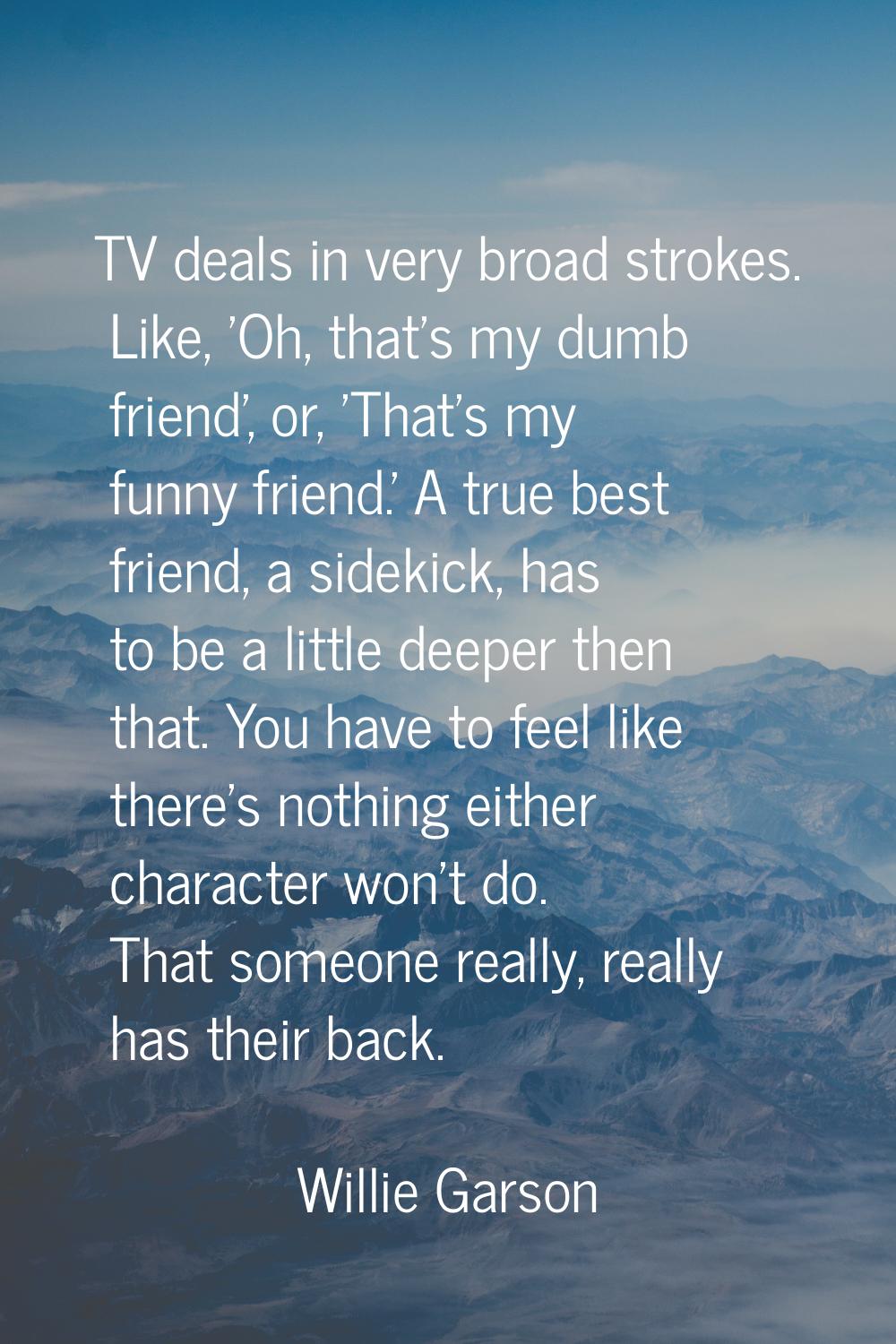 TV deals in very broad strokes. Like, 'Oh, that's my dumb friend', or, 'That's my funny friend.' A 