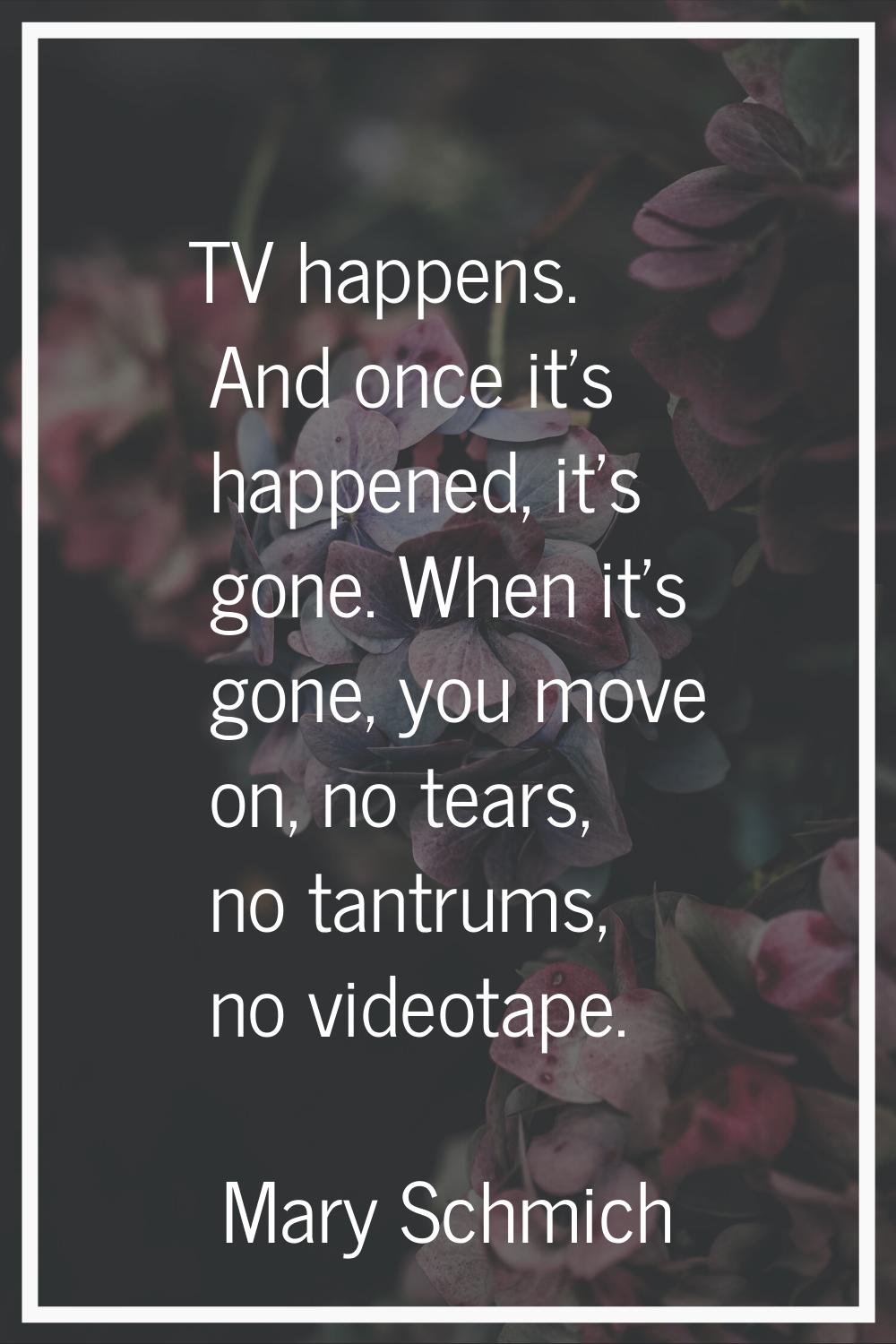 TV happens. And once it's happened, it's gone. When it's gone, you move on, no tears, no tantrums, 