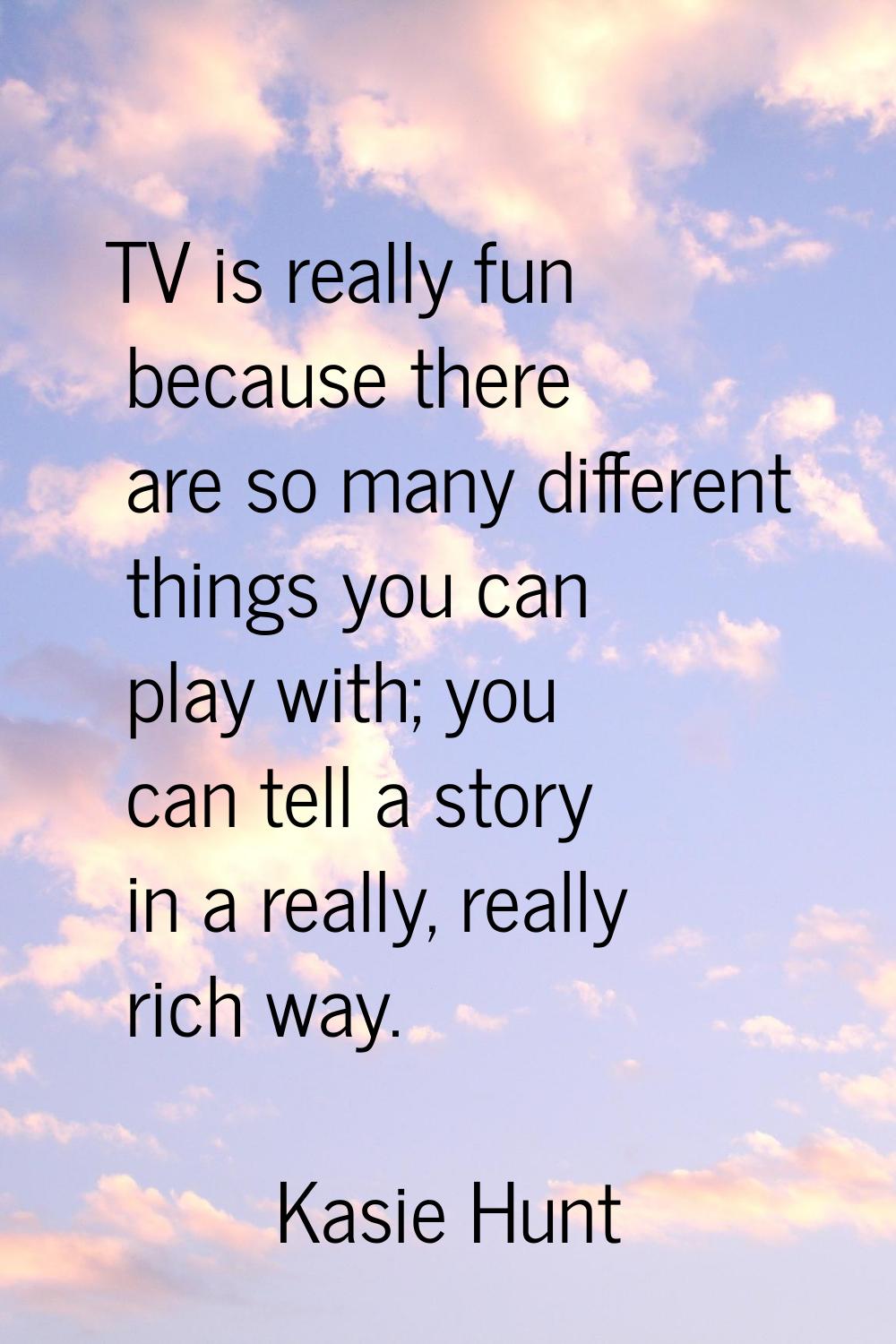 TV is really fun because there are so many different things you can play with; you can tell a story