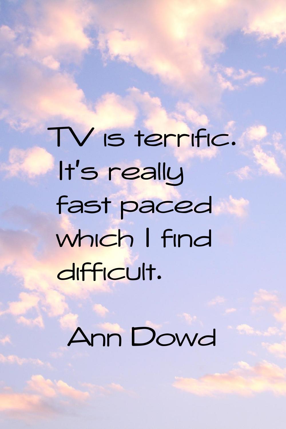 TV is terrific. It's really fast paced which I find difficult.
