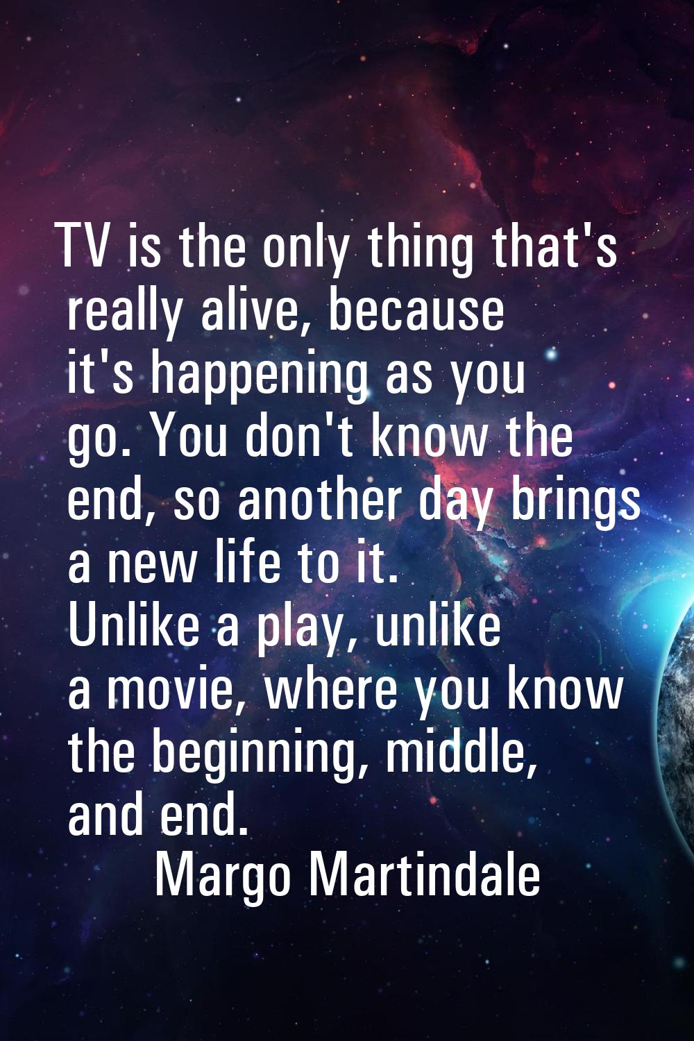 TV is the only thing that's really alive, because it's happening as you go. You don't know the end,