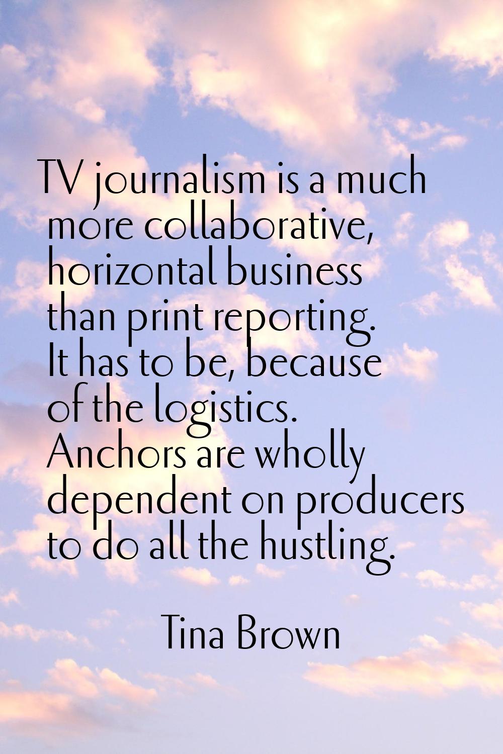 TV journalism is a much more collaborative, horizontal business than print reporting. It has to be,