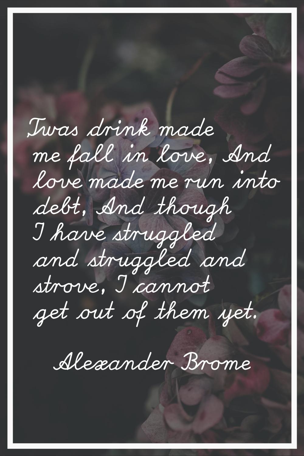 'Twas drink made me fall in love, And love made me run into debt, And though I have struggled and s