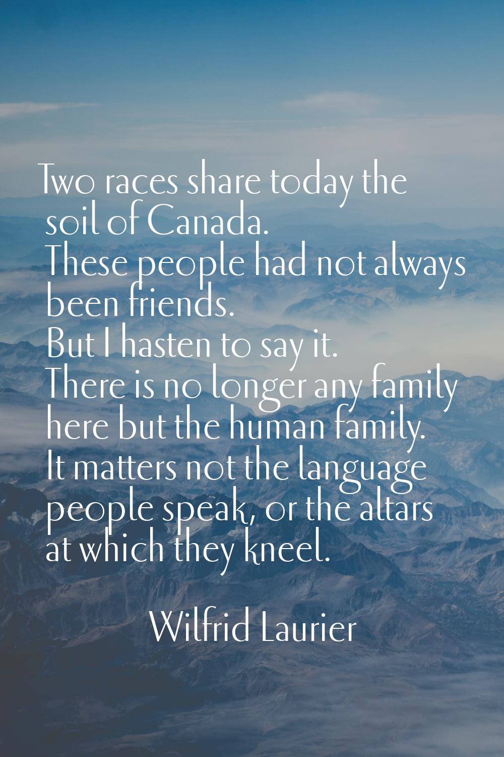 Two races share today the soil of Canada. These people had not always been friends. But I hasten to