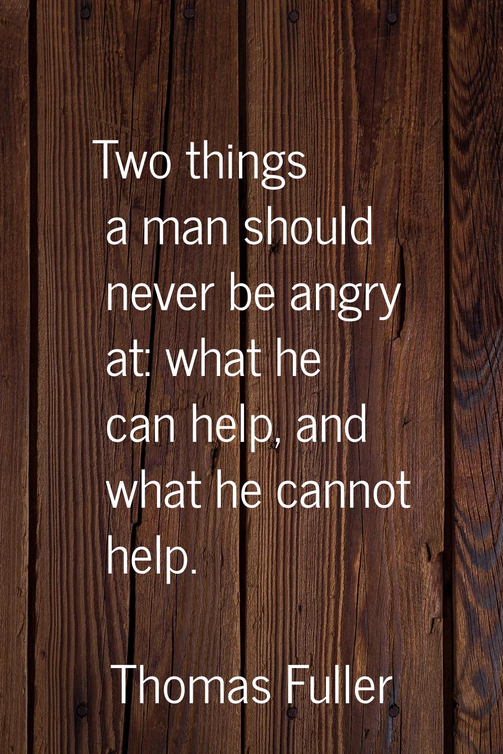 Two things a man should never be angry at: what he can help, and what he cannot help.