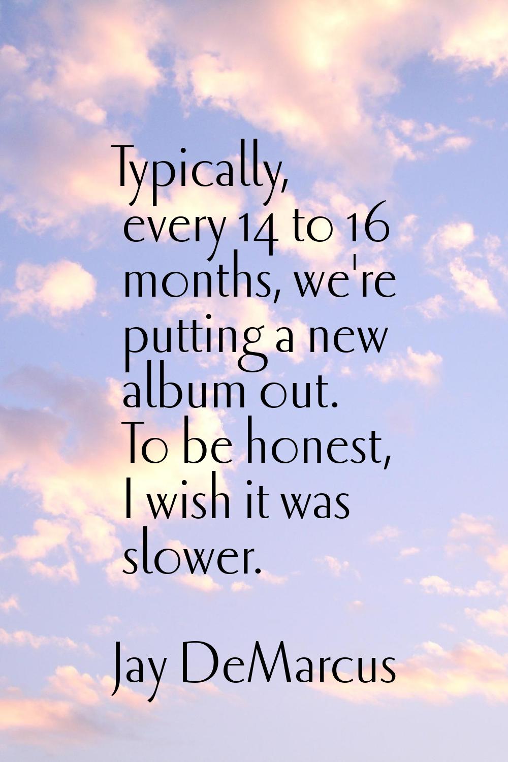 Typically, every 14 to 16 months, we're putting a new album out. To be honest, I wish it was slower