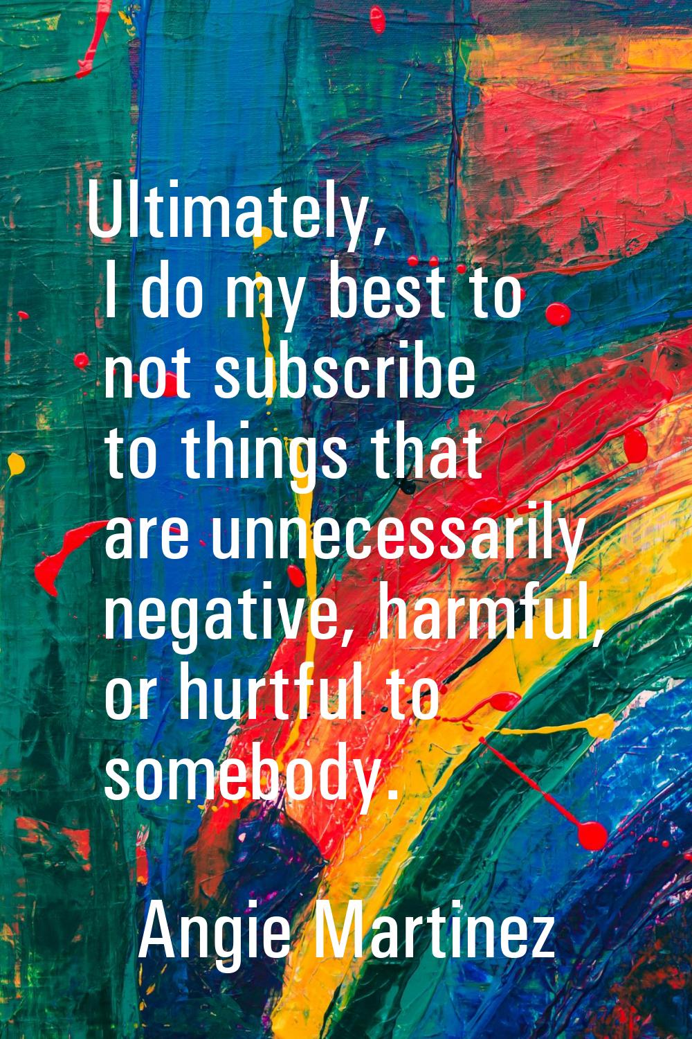 Ultimately, I do my best to not subscribe to things that are unnecessarily negative, harmful, or hu